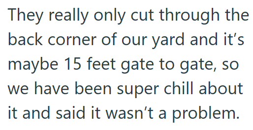 They really only cut through the back corner of our yard and it's maybe 15 feet gate to gate, so we have been super chill about it and said it wasn't a problem.