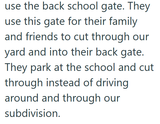 use the back school gate. They use this gate for their family and friends to cut through our yard and into their back gate. They park at the school and cut through instead of driving around and through our subdivision.