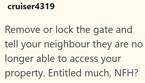 cruiser4319 Remove or lock the gate and tell your neighbour they are no longer able to access your property. Entitled much, NFH?