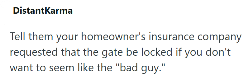 DistantKarma Tell them your homeowner's insurance company requested that the gate be locked if you don't want to seem like the "bad guy."