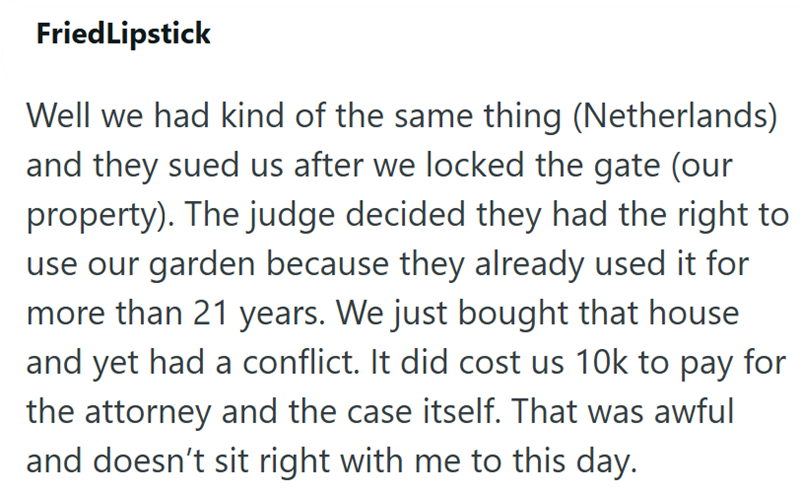 FriedLipstick Well we had kind of the same thing (Netherlands) and they sued us after we locked the gate (our property). The judge decided they had the right to use our garden because they already used it for more than 21 years. We just bought that house and yet had a conflict. It did cost us 10k to pay for the attorney and the case itself. That was awful and doesn't sit right with me to this day.