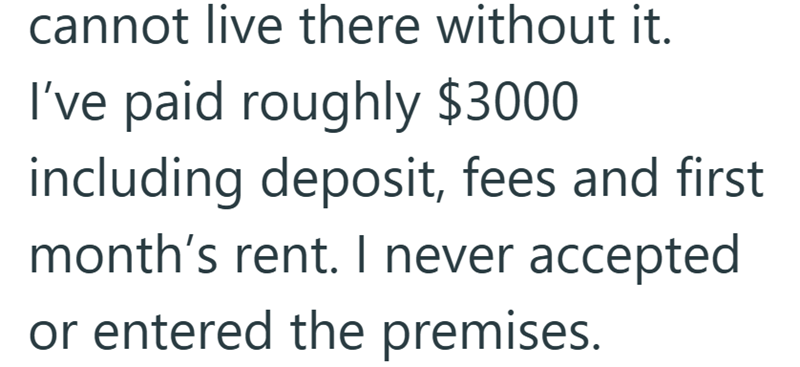 cannot live there without it. I've paid roughly $3000 including deposit, fees and first month's rent. I never accepted or entered the premises.