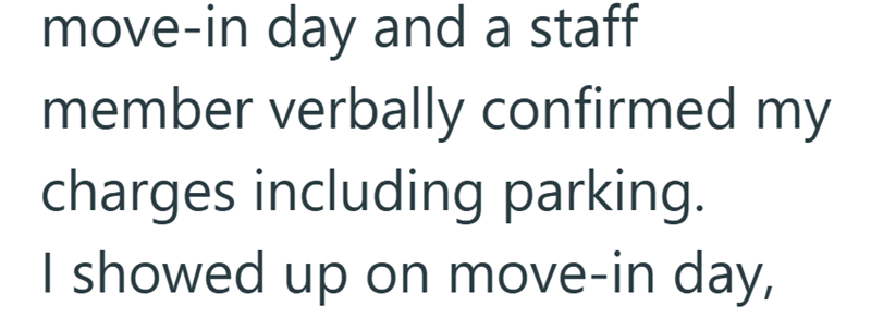 move-in day and a staff member verbally confirmed my charges including parking. I showed up on move-in day,