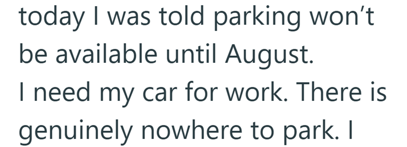 today I was told parking won't be available until August. I need my car for work. There is genuinely nowhere to park. I