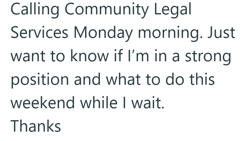 Calling Community Legal Services Monday morning. Just want to know if I'm in a strong position and what to do this weekend while I wait. Thanks