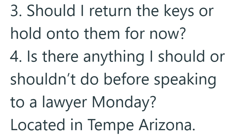 3. Should I return the keys or hold onto them for now? 4. Is there anything I should or shouldn't do before speaking to a lawyer Monday? Located in Tempe Arizona.