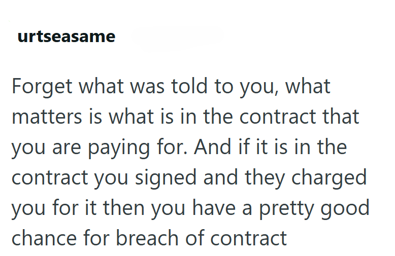 urtseasame Forget what was told to you, what matters is what is in the contract that you are paying for. And if it is in the contract you signed and they charged you for it then you have a pretty good chance for breach of contract