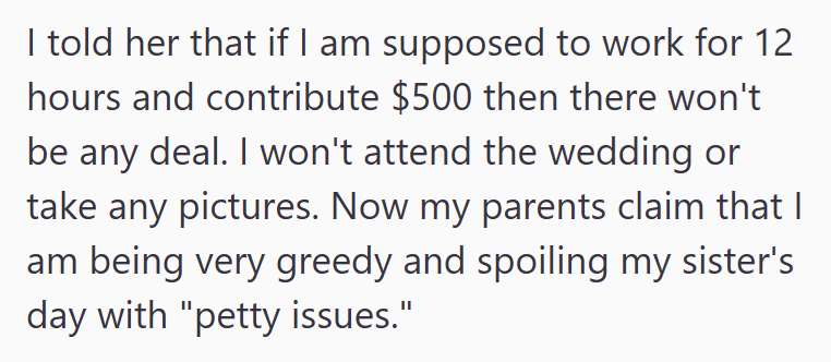 I told her that if I am supposed to work for 12 hours and contribute $500 then there won't be any deal. I won't attend the wedding or take any pictures. Now my parents claim that I am being very greedy and spoiling my sister's day with "petty issues."