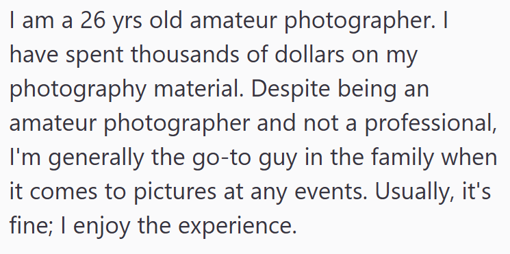 I am a 26 yrs old amateur photographer. I have spent thousands of dollars on my photography material. Despite being an amateur photographer and not a professional, I'm generally the go-to guy in the family when it comes to pictures at any events. Usually, it's fine; I enjoy the experience.
