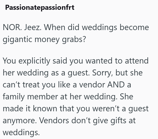 Passionatepassionfrt NOR. Jeez. When did weddings become gigantic money grabs? You explicitly said you wanted to attend her wedding as a guest. Sorry, but she can't treat you like a vendor AND a family member at her wedding. She made it known that you weren't a guest anymore. Vendors don't give gifts at weddings.