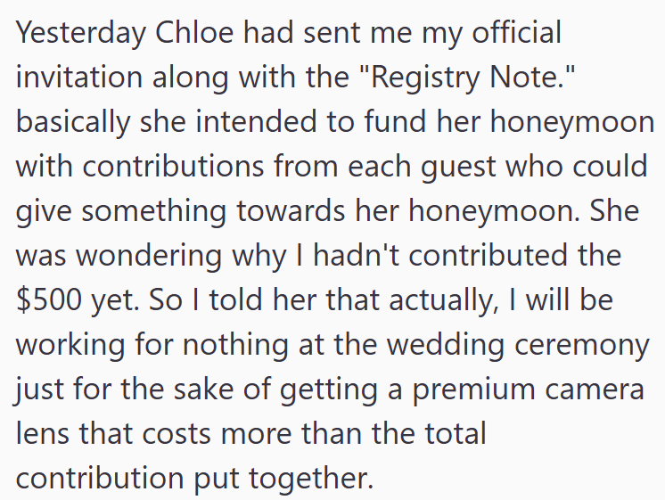 Yesterday Chloe had sent me my official invitation along with the "Registry Note." basically she intended to fund her honeymoon with contributions from each guest who could give something towards her honeymoon. She was wondering why I hadn't contributed the $500 yet. So I told her that actually, I will be working for nothing at the wedding ceremony just for the sake of getting a premium camera lens that costs more than the total contribution put together.