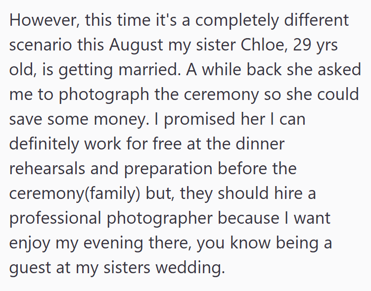 However, this time it's a completely different scenario this August my sister Chloe, 29 yrs old, is getting married. A while back she asked me to photograph the ceremony so she could save some money. I promised her I can definitely work for free at the dinner rehearsals and preparation before the ceremony(family) but, they should hire a professional photographer because I want enjoy my evening there, you know being a guest at my sisters wedding.