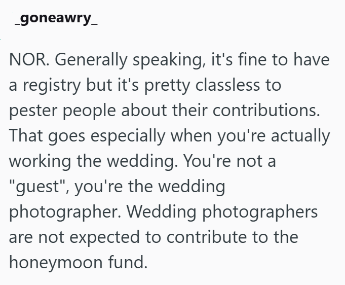 _goneawry NOR. Generally speaking, it's fine to have a registry but it's pretty classless to pester people about their contributions. That goes especially when you're actually working the wedding. You're not a "guest", you're the wedding photographer. Wedding photographers are not expected to contribute to the honeymoon fund.