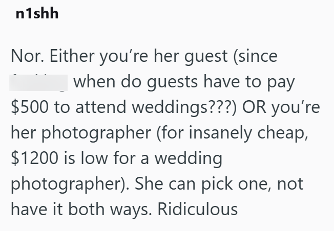 n1shh Nor. Either you're her guest (since when do guests have to pay $500 to attend weddings???) OR you're her photographer (for insanely cheap, $1200 is low for a wedding photographer). She can pick one, not have it both ways. Ridiculous