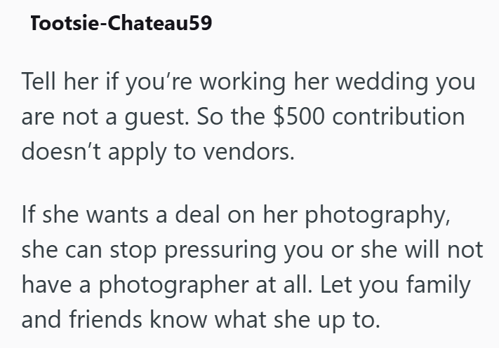 Tootsie-Chateau59 Tell her if you're working her wedding you are not a guest. So the $500 contribution doesn't apply to vendors. If she wants a deal on her photography, she can stop pressuring you or she will not have a photographer at all. Let you family and friends know what she up to.
