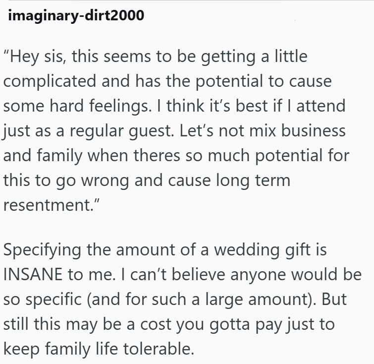 imaginary-dirt2000 "Hey sis, this seems to be getting a little complicated and has the potential to cause some hard feelings. I think it's best if I attend just as a regular guest. Let's not mix business and family when theres so much potential for this to go wrong and cause long term resentment." Specifying the amount of a wedding gift is INSANE to me. I can't believe anyone would be so specific (and for such a large amount). But still this may be a cost you gotta pay just to keep family life t