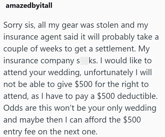 amazedbyitall Sorry sis, all my gear was stolen and my insurance agent said it will probably take a couple of weeks to get a settlement. My insurance company s ks. I would like to attend your wedding, unfortunately I will not be able to give $500 for the right to attend, as I have to pay a $500 deductible. Odds are this won't be your only wedding and maybe then I can afford the $500 entry fee on the next one.