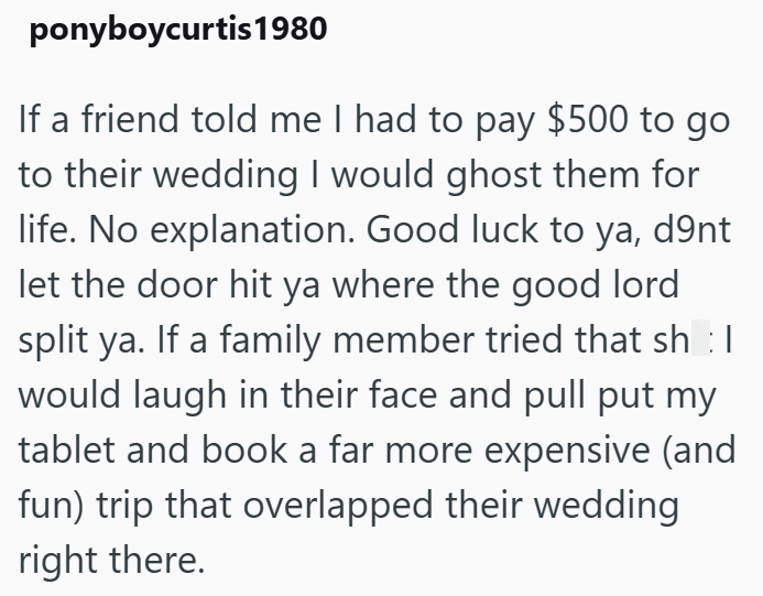 ponyboycurtis 1980 If a friend told me I had to pay $500 to go to their wedding I would ghost them for life. No explanation. Good luck to ya, d9nt let the door hit ya where the good lord split ya. If a family member tried that sh :| would laugh in their face and pull put my tablet and book a far more expensive (and fun) trip that overlapped their wedding right there.