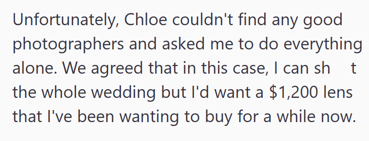 Unfortunately, Chloe couldn't find any good photographers and asked me to do everything alone. We agreed that in this case, I can sh t the whole wedding but I'd want a $1,200 lens that I've been wanting to buy for a while now.