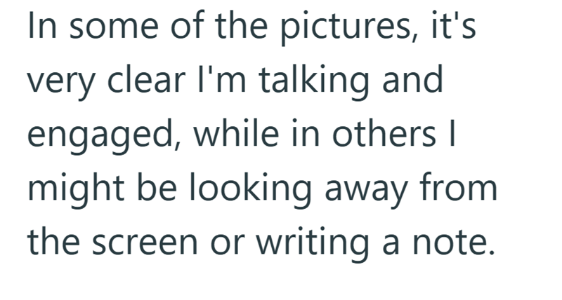 In some of the pictures, it's very clear I'm talking and engaged, while in others I might be looking away from the screen or writing a note.