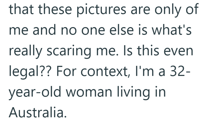 that these pictures are only of me and no one else is what's really scaring me. Is this even legal?? For context, I'm a 32- year-old woman living in Australia.