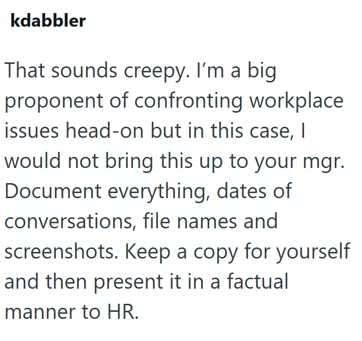 kdabbler That sounds creepy. I'm a big proponent of confronting workplace issues head-on but in this case, I would not bring this up to your mgr. Document everything, dates of conversations, file names and screenshots. Keep a copy for yourself and then present it in a factual manner to HR.