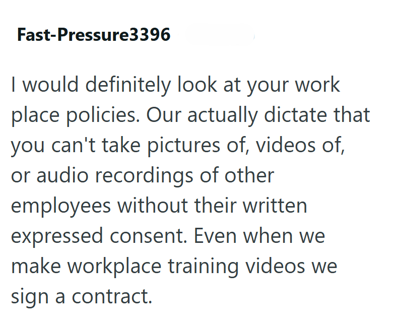 Fast-Pressure3396 I would definitely look at your work place policies. Our actually dictate that you can't take pictures of, videos of, or audio recordings of other employees without their written expressed consent. Even when we make workplace training videos we sign a contract.
