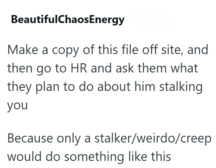 BeautifulChaosEnergy Make a copy of this file off site, and then go to HR and ask them what they plan to do about him stalking you Because only a stalker/weirdo/creep would do something like this