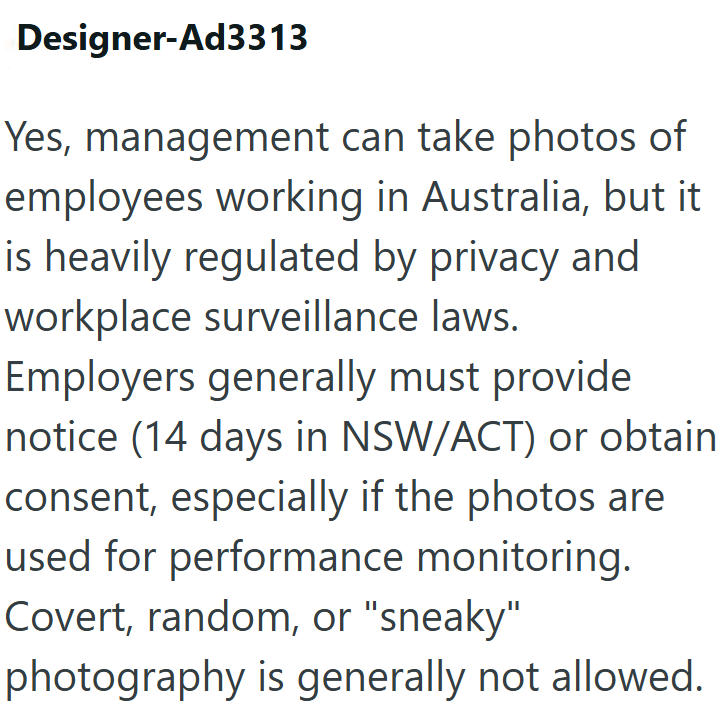 Designer-Ad3313 Yes, management can take photos of employees working in Australia, but it is heavily regulated by privacy and workplace surveillance laws. Employers generally must provide notice (14 days in NSW/ACT) or obtain consent, especially if the photos are used for performance monitoring. Covert, random, or "sneaky" photography is generally not allowed.