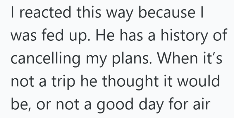 I reacted this way because I was fed up. He has a history of cancelling my plans. When it's not a trip he thought it would be, or not a good day for air