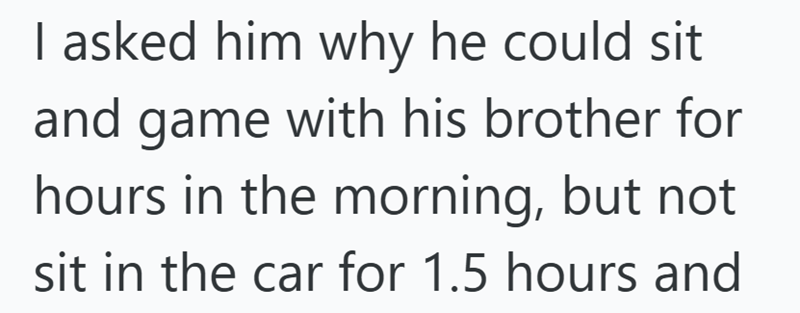 I asked him why he could sit and game with his brother for hours in the morning, but not sit in the car for 1.5 hours and