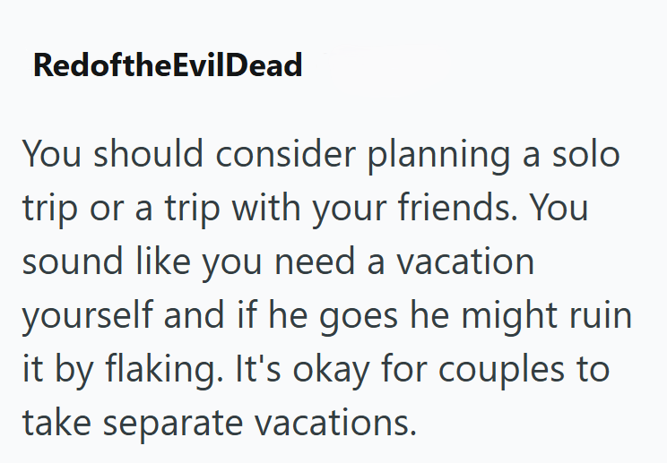 RedoftheEvilDead You should consider planning a solo trip or a trip with your friends. You sound like you need a vacation yourself and if he goes he might ruin it by flaking. It's okay for couples to take separate vacations.