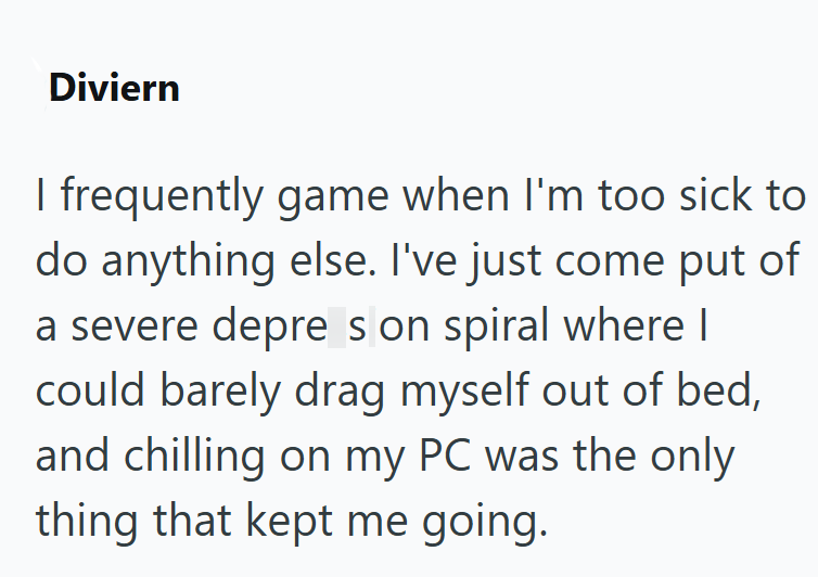 Diviern I frequently game when I'm too sick to do anything else. I've just come put of a severe depre s on spiral where I could barely drag myself out of bed, and chilling on my PC was the only thing that kept me going.