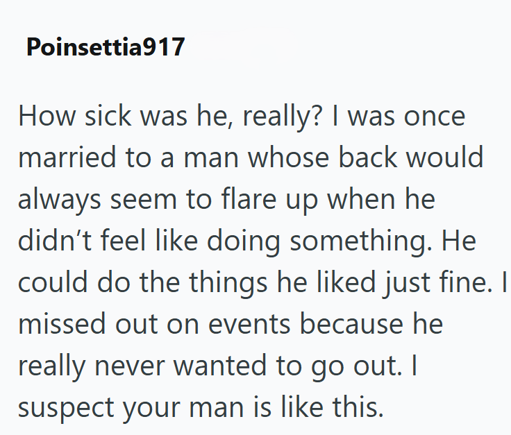 Poinsettia917 How sick was he, really? I was once married to a man whose back would always seem to flare up when he didn't feel like doing something. He could do the things he liked just fine. I missed out on events because he really never wanted to go out. I suspect your man is like this.
