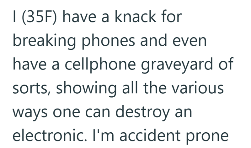 I (35F) have a knack for breaking phones and even have a cellphone graveyard of sorts, showing all the various ways one can destroy an electronic. I'm accident prone