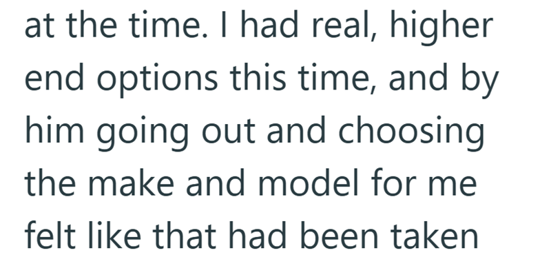 at the time. I had real, higher end options this time, and by him going out and choosing the make and model for me felt like that had been taken