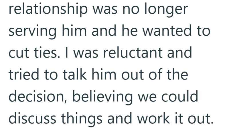 relationship was no longer serving him and he wanted to cut ties. I was reluctant and tried to talk him out of the decision, believing we could discuss things and work it out.
