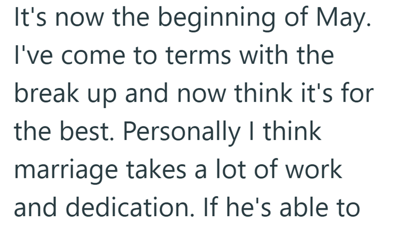 It's now the beginning of May. I've come to terms with the break up and now think it's for the best. Personally I think marriage takes a lot of work and dedication. If he's able to