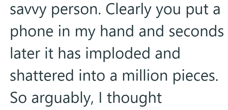 savvy person. Clearly you put a phone in my hand and seconds later it has imploded and shattered into a million pieces. So arguably, I thought