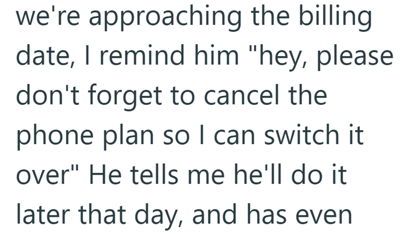 we're approaching the billing date, I remind him "hey, please don't forget to cancel the phone plan so I can switch it over" He tells me he'll do it later that day, and has even