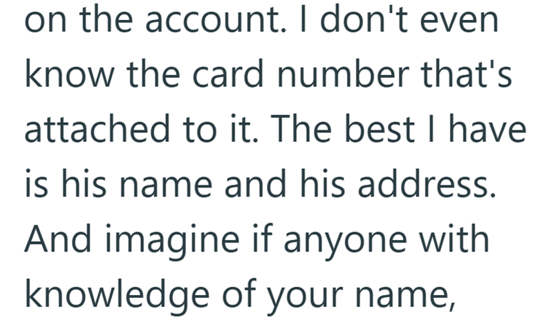 on the account. I don't even know the card number that's attached to it. The best I have is his name and his address. And imagine if anyone with knowledge of your name,