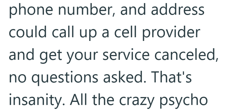 phone number, and address could call up a cell provider and get your service canceled, no questions asked. That's insanity. All the crazy psycho