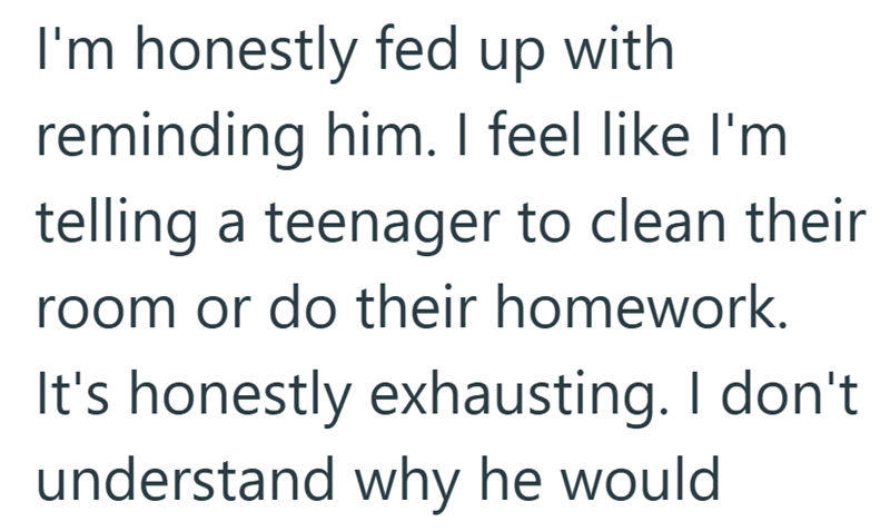 I'm honestly fed up with reminding him. I feel like I'm telling a teenager to clean their room or do their homework. It's honestly exhausting. I don't understand why he would