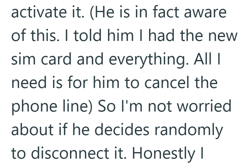 activate it. (He is in fact aware of this. I told him I had the new sim card and everything. All I need is for him to cancel the phone line) So I'm not worried about if he decides randomly to disconnect it. Honestly I