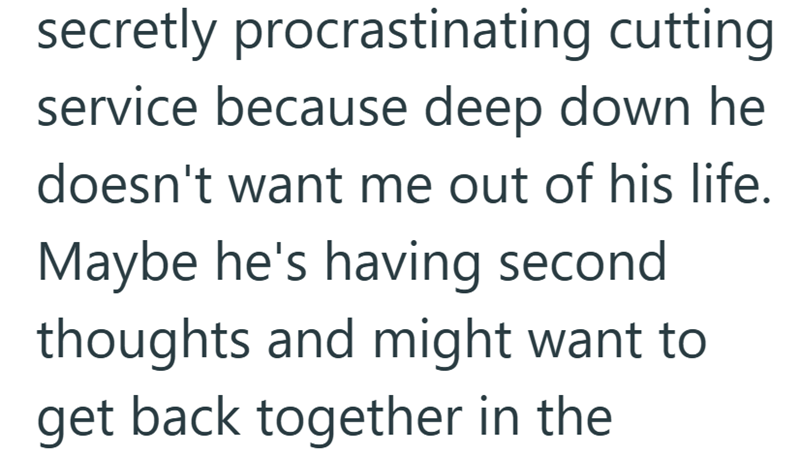 secretly procrastinating cutting service because deep down he doesn't want me out of his life. Maybe he's having second thoughts and might want to get back together in the