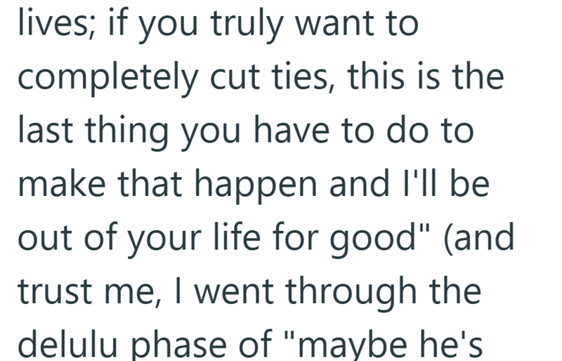 lives; if you truly want to completely cut ties, this is the last thing you have to do to make that happen and I'll be out of your life for good" (and trust me, I went through the delulu phase of "maybe he's