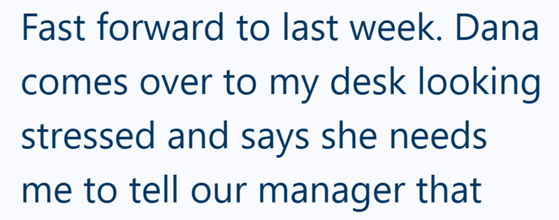 Fast forward to last week. Dana comes over to my desk looking stressed and says she needs me to tell our manager that