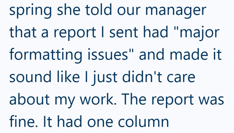 spring she told our manager that a report I sent had "major formatting issues" and made it sound like I just didn't care about my work. The report was fine. It had one column