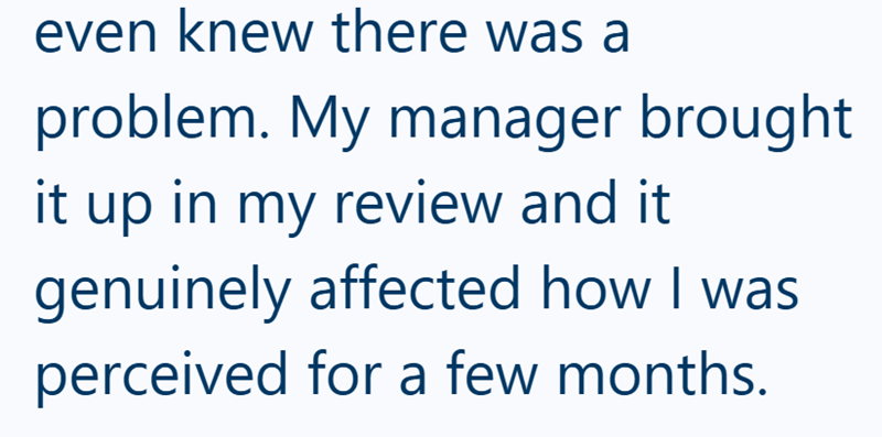 even knew there was a problem. My manager brought it up in my review and it genuinely affected how I was perceived for a few months.