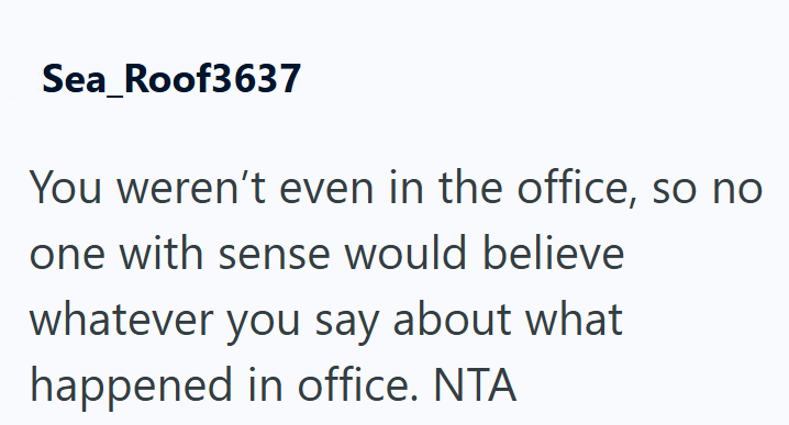 Sea_Roof3637 You weren't even in the office, so no one with sense would believe whatever you say about what happened in office. NTA